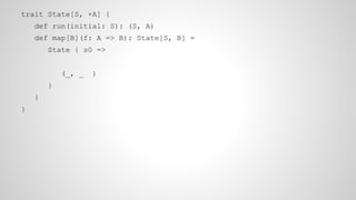 trait State[S, +A] {
def run(initial: S): (S, A)
def map[B](f: A => B): State[S, B] =
State { s0 =>
(_, _ )
}
}
}
 
