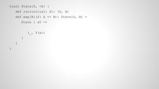 trait State[S, +A] {
def run(initial: S): (S, A)
def map[B](f: A => B): State[S, B] =
State { s0 =>
(_, f(a))
}
}
}
 