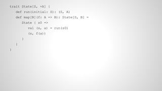 trait State[S, +A] {
def run(initial: S): (S, A)
def map[B](f: A => B): State[S, B] =
State { s0 =>
val (s, a) = run(s0)
(s, f(a))
}
}
}
 