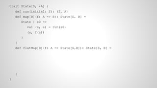 trait State[S, +A] {
def run(initial: S): (S, A)
def map[B](f: A => B): State[S, B] =
State { s0 =>
val (s, a) = run(s0)
(s, f(a))
}
}
def flatMap[B](f: A => State[S,B]): State[S, B] =
}
}
 