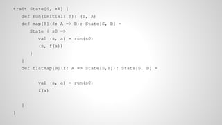 trait State[S, +A] {
def run(initial: S): (S, A)
def map[B](f: A => B): State[S, B] =
State { s0 =>
val (s, a) = run(s0)
(s, f(a))
}
}
def flatMap[B](f: A => State[S,B]): State[S, B] =
val (s, a) = run(s0)
f(a)
}
}
 
