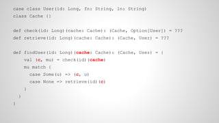 case class User(id: Long, fn: String, ln: String)
class Cache {}
def check(id: Long)(cache: Cache): (Cache, Option[User]) = ???
def retrieve(id: Long)(cache: Cache): (Cache, User) = ???
def findUser(id: Long)(cache: Cache): (Cache, User) = {
val (c, mu) = check(id)(cache)
mu match {
case Some(u) => (c, u)
case None => retrieve(id)(c)
}
}
}
 