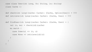 case class User(id: Long, fn: String, ln: String)
class Cache {}
def check(id: Long)(cache: Cache): (Cache, Option[User]) = ???
def retrieve(id: Long)(cache: Cache): (Cache, User) = ???
def findUser(id: Long)(cache: Cache): (Cache, User) = {
val (c, mu) = check(id)(cache)
mu match {
case Some(u) => (c, u)
case None => retrieve(id)(c)
}
}
}
 