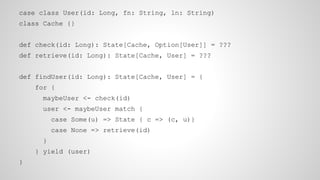 case class User(id: Long, fn: String, ln: String)
class Cache {}
def check(id: Long): State[Cache, Option[User]] = ???
def retrieve(id: Long): State[Cache, User] = ???
def findUser(id: Long): State[Cache, User] = {
for {
maybeUser <- check(id)
user <- maybeUser match {
case Some(u) => State { c => (c, u)}
case None => retrieve(id)
}
} yield (user)
}
 