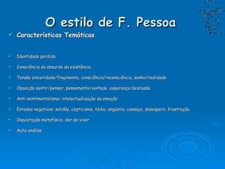 O estilo de F. Pessoa   Características Temáticas Identidade perdida  Consciência do absurdo da existência Tensão sinceridade/fingimento, consciência/inconsciência, sonho/realidade             Oposição sentir/pensar, pensamento/vontade, esperança/desilusão Anti-sentimentalismo: intelectualização da emoção Estados negativos: solidão, cepticismo, tédio, angústia, cansaço, desespero, frustração. Inquietação metafísica, dor de viver Auto-análise 