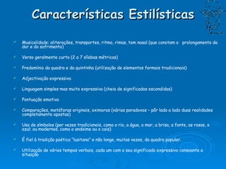 Características Estilísticas Musicalidade: aliterações, transportes, ritmo, rimas, tom nasal (que conotam o  prolongamento da dor e do sofrimento) Verso geralmente curto (2 a 7 sílabas métricas) Predomínio da quadra e da quintinha (utilização de elementos formais tradicionais) Adjectivação expressiva Linguagem simples mas muito expressiva (cheia de significados escondidos) Pontuação emotiva Comparações, metáforas originais, oximoros (vários paradoxos – pôr lado a lado duas realidades completamente opostas) Uso de símbolos (por vezes tradicionais, como o rio, a água, o mar, a brisa, a fonte, as rosas, o azul; ou modernos, como o andaime ou o cais) É fiel à tradição poética “lusitana” e não longe, muitas vezes, da quadra popular. Utilização de vários tempos verbais, cada um com o seu significado expressivo consoante a situação 