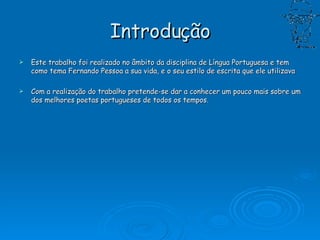 Introdução Este trabalho foi realizado no âmbito da disciplina de Língua Portuguesa e tem como tema Fernando Pessoa a sua vida, e o seu estilo de escrita que ele utilizava  Com a realização do trabalho pretende-se dar a conhecer um pouco mais sobre um dos melhores poetas portugueses de todos os tempos.  