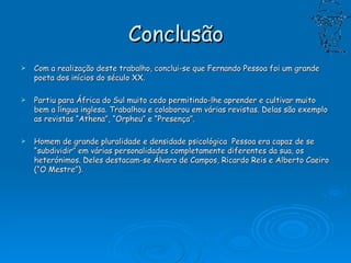 Conclusão Com a realização deste trabalho, conclui-se que Fernando Pessoa foi um grande poeta dos inícios do século XX. Partiu para África do Sul muito cedo permitindo-lhe aprender e cultivar muito bem a língua inglesa. Trabalhou e colaborou em várias revistas. Delas são exemplo as revistas “Athena”, “Orpheu” e “Presença”. Homem de grande pluralidade e densidade psicológica  Pessoa era capaz de se “subdividir” em várias personalidades completamente diferentes da sua, os heterónimos. Deles destacam-se Álvaro de Campos, Ricardo Reis e Alberto Caeiro (“O Mestre”). 