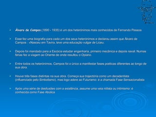 Álvaro de Campos  (1890 - 1935) é um dos heterónimos mais conhecidos de Fernando Pessoa.  Esse fez uma biografia para cada um dos seus heterónimos e declarou assim que Álvaro de Campos : «Nasceu em Tavira, teve uma educação vulgar de Liceu;  Depois foi mandado para a Escócia estudar engenharia, primeiro mecânica e depois naval. Numas férias fez a viagem ao Oriente de onde resultou o Opiário. Entre todos os heterónimos, Campos foi o único a manifestar fases poéticas diferentes ao longo de sua obra.  Houve três fases distintas na sua obra. Começa sua trajectória como um decadentista (influenciado pelo Simbolismo), mas logo adere ao Futurismo: é a chamada Fase Sensacionalista  Após uma série de desilusões com a existência, assume uma veia niilista ou intimismo: é conhecida como Fase Abúlica  