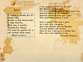 É talvez o último dia da
minha vida.
Saudei o Sol, levantando
a mão direita,
Mas não o saudei,
dizendo-lhe adeus,
Fiz sinal de gostar de o
ver antes: mais nada.
Alberto Caeiro
Ó mar salgado, quanto do teu sal
São lágrimas de Portugal!
Por te cruzarmos, quantas mães choraram,
Quantos filhos em vão rezaram!
Quantas noivas ficaram por casar
Para que fosses nosso, ó mar!
Valeu a pena? Tudo vale a pena
Se a alma nao é pequena.
Quem quer passar além do Bojador
Tem que passar além da dor.
Deus ao mar o perigo e o abismo deu,
Mas nele é que espelhou o céu.
Fernando Pessoa
 