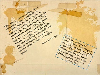 Para ser grande, sê
inteiro: nada Teu exagera
ou exclui. Sê todo em cada
coisa. Põe quanto és No
mínimo que fazes. Assim
em cada lago a lua toda
Brilha, porque alta vive
Ricardo Reis
Não, não
é
cansaço... Não, não
é
cansaço... É
uma
quantidade
de
desilusão
Que
se
me
entranha
na
espécie
de
pensar. É
um
domingo
às
avessas
Do
sentimento, Um
feriado
passado
no
abismo... Não, cansaço
não
é... É
eu
estar existindo
E
também
o
mundo, Com
tudo
aquilo
que
contém, Como
tudo
aquilo
que
nele
se
desdobra
E
afinal é
a
mesma
coisa
variada
em
cópias
iguais.
Álvaro de Campos
 