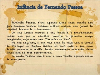 Fernando Pessoa tinha apenas cinco anos quando seu
pai, Joaquim Seabra Pessoa, crítico musical num jornal da
capital, faleceu de tuberculose.
Um ano depois morreu o seu irmão e é precisamente
nesse ano que o escritor inventa o primeiro amigo
imaginário, cujo nome era Chevalier de Pas .“ ”
No ano seguinte, a sua mãe casa de novo com o cônsul
de Portugal em Durban (África do Sul), onde a sua nova
família passava a residir. Deste casamento nascerão cinco
filhos mas só três sobreviveram.
Fernando Pessoa viverá com a nova família apenas cerca
de nove anos.
 