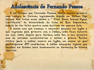 É em Durban que Fernando Pessoa faz o ensino primário
num colégio de freiras, ingressando depois na Durban High
School. Aos treze anos obtém o First Class School Higher“
Certificate da Universidade do Cabo da Boa Esperança,”
depois de ter feito quatro anos lectivos em apenas dois.
É nesse ano que começa a escrever poemas em Inglês e
que regressa pela primeira vez a Lisboa, onde ficou durante
um ano. Volta depois para Durban, onde faz o seu primeiro
ano de estudos universitários e obtém o prémio Rainha
Vitória para o melhor ensaio em Inglês, um exame no qual
participaram 899 candidatos. A sólida educação inglesa que
recebeu em Durban será fundamental na formação do futuro
escritor.
 