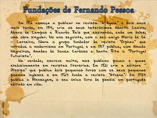 Em 1912 começa a publicar na revista A Águia e dois anos“ ”
mais tarde, em 1914, cria os seus heterónimos Alberto Caeiro,
Álvaro de Campos e Ricardo Reis que assinarão, cada um deles,
uma obra singular. No ano seguinte, com o seu amigo Mário de Sá
Carneiro, lidera o grupo fundador da revista Orpheu que– “ ”
introduz o modernismo em Portugal, e em 1917 pública, com Almada
Negreiros, Amadeu de Souza Cardoso e Santa Rita o Portugal“
Futurista .”
Na verdade, escreve muito, mas publicou pouco e quase
exclusivamente em revistas literárias. Em 1921 cria a editora “
Olissipo que publica dois pequenos livros com os seus pequenos”
poemas ingleses e em 1924 funda a revista Athena . Em 1934“ ”
publica a Mensagem, o seu único livro de poesia em português
editado em vida.
 