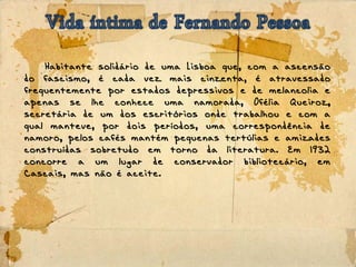 Habitante solidário de uma Lisboa que, com a ascensão
do fascismo, é cada vez mais cinzenta, é atravessado
frequentemente por estados depressivos e de melancolia e
apenas se lhe conhece uma namorada, Ofélia Queiroz,
secretária de um dos escritórios onde trabalhou e com a
qual manteve, por dois períodos, uma correspondência de
namoro, pelos cafés mantém pequenas tertúlias e amizades
construídas sobretudo em torno da literatura. Em 1932
concorre a um lugar de conservador bibliotecário, em
Cascais, mas não é aceite.
 