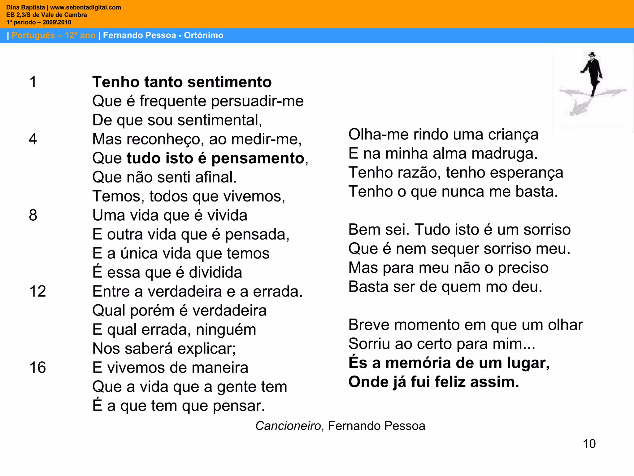 |  Português – 12º ano  | Fernando Pessoa - Ortónimo Dina Baptista | www.sebentadigital.com EB 2,3/S de Vale de Cambra 1º período – 2009\2010 1 Tenho tanto sentimento   Que é frequente persuadir-me  De que sou sentimental,  4 Mas reconheço, ao medir-me,  Que  tudo isto é pensamento ,  Que não senti afinal.  Temos, todos que vivemos,  8 Uma vida que é vivida  E outra vida que é pensada,  E a única vida que temos  É essa que é dividida  12 Entre a verdadeira e a errada.  Qual porém é verdadeira  E qual errada, ninguém  Nos saberá explicar;  16 E vivemos de maneira  Que a vida que a gente tem  É a que tem que pensar.  Cancioneiro , Fernando Pessoa Olha-me rindo uma criança E na minha alma madruga. Tenho razão, tenho esperança Tenho o que nunca me basta. Bem sei. Tudo isto é um sorriso Que é nem sequer sorriso meu. Mas para meu não o preciso Basta ser de quem mo deu. Breve momento em que um olhar Sorriu ao certo para mim... És a memória de um lugar, Onde já fui feliz assim. 