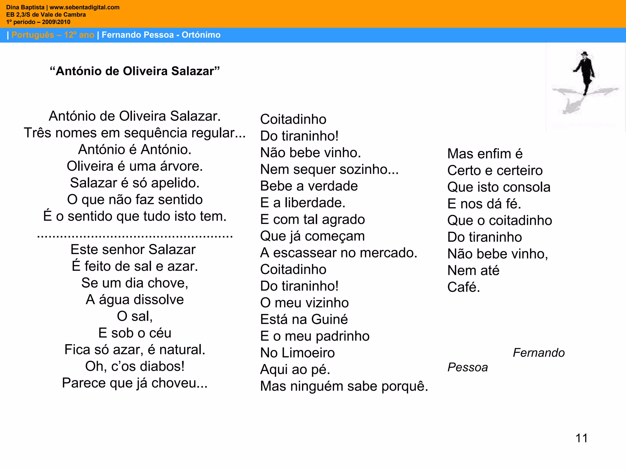 |  Português – 12º ano  | Fernando Pessoa - Ortónimo Dina Baptista | www.sebentadigital.com EB 2,3/S de Vale de Cambra 1º período – 2009\2010 “ António de Oliveira Salazar” António de Oliveira Salazar. Três nomes em sequência regular... António é António. Oliveira é uma árvore. Salazar é só apelido. O que não faz sentido É o sentido que tudo isto tem. ................................................... Este senhor Salazar  É feito de sal e azar. Se um dia chove, A água dissolve O sal, E sob o céu Fica só azar, é natural. Oh, c’os diabos! Parece que já choveu... Coitadinho  Do tiraninho! Não bebe vinho. Nem sequer sozinho... Bebe a verdade  E a liberdade. E com tal agrado Que já começam A escassear no mercado. Coitadinho  Do tiraninho! O meu vizinho Está na Guiné E o meu padrinho No Limoeiro Aqui ao pé. Mas ninguém sabe porquê. Mas enfim é  Certo e certeiro Que isto consola E nos dá fé. Que o coitadinho  Do tiraninho Não bebe vinho, Nem até  Café. Fernando Pessoa 
