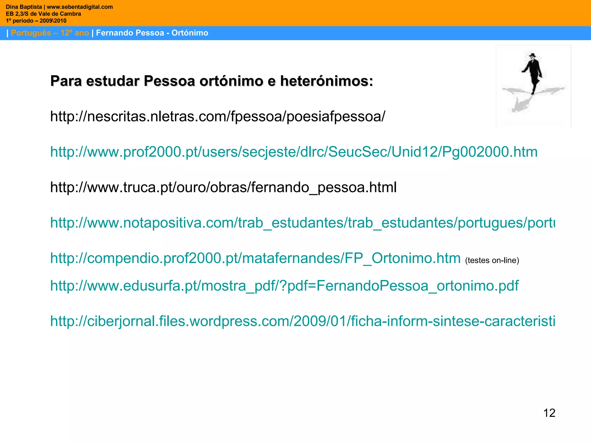 |  Português – 12º ano  | Fernando Pessoa - Ortónimo Dina Baptista | www.sebentadigital.com EB 2,3/S de Vale de Cambra 1º período – 2009\2010 Para estudar Pessoa ortónimo e heterónimos: http://nescritas.nletras.com/fpessoa/poesiafpessoa/      http://www.prof2000.pt/ users / secjeste / dlrc / SeucSec /Unid12/Pg002000.htm           http://www.truca.pt/ouro/obras/fernando_pessoa.html   http://www.notapositiva.com/trab_estudantes/trab_estudantes/portugues/portugues_trabalhos/fernpessoa.htm http://compendio.prof2000.pt/matafernandes/FP_Ortonimo.htm   (testes on-line) http://www.edusurfa.pt/mostra_pdf/?pdf=FernandoPessoa_ortonimo.pdf http://ciberjornal.files.wordpress.com/2009/01/ficha-inform-sintese-caracteristicas-ortonimo-12c2ba-2.pdf 