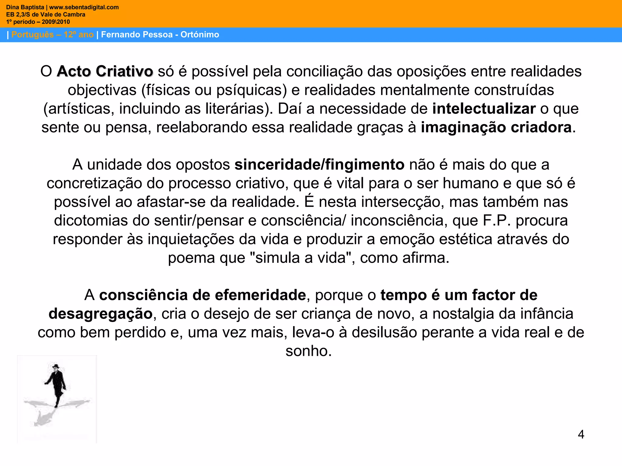 |  Português – 12º ano  | Fernando Pessoa - Ortónimo Dina Baptista | www.sebentadigital.com EB 2,3/S de Vale de Cambra 1º período – 2009\2010 O  Acto Criativo  só é possível pela conciliação das oposições entre realidades objectivas (físicas ou psíquicas) e realidades mentalmente construídas (artísticas, incluindo as literárias). Daí a necessidade de  intelectualizar  o que sente ou pensa, reelaborando essa realidade graças à  imaginação criadora .  A unidade dos opostos  sinceridade/fingimento  não é mais do que a concretização do processo criativo, que é vital para o ser humano e que só é possível ao afastar-se da realidade. É nesta intersecção, mas também nas dicotomias do sentir/pensar e consciência/ inconsciência, que F.P. procura responder às inquietações da vida e produzir a emoção estética através do poema que "simula a vida", como afirma.  A  consciência de efemeridade , porque o  tempo é um factor de desagregação , cria o desejo de ser criança de novo, a nostalgia da infância como bem perdido e, uma vez mais, leva-o à desilusão perante a vida real e de sonho.  