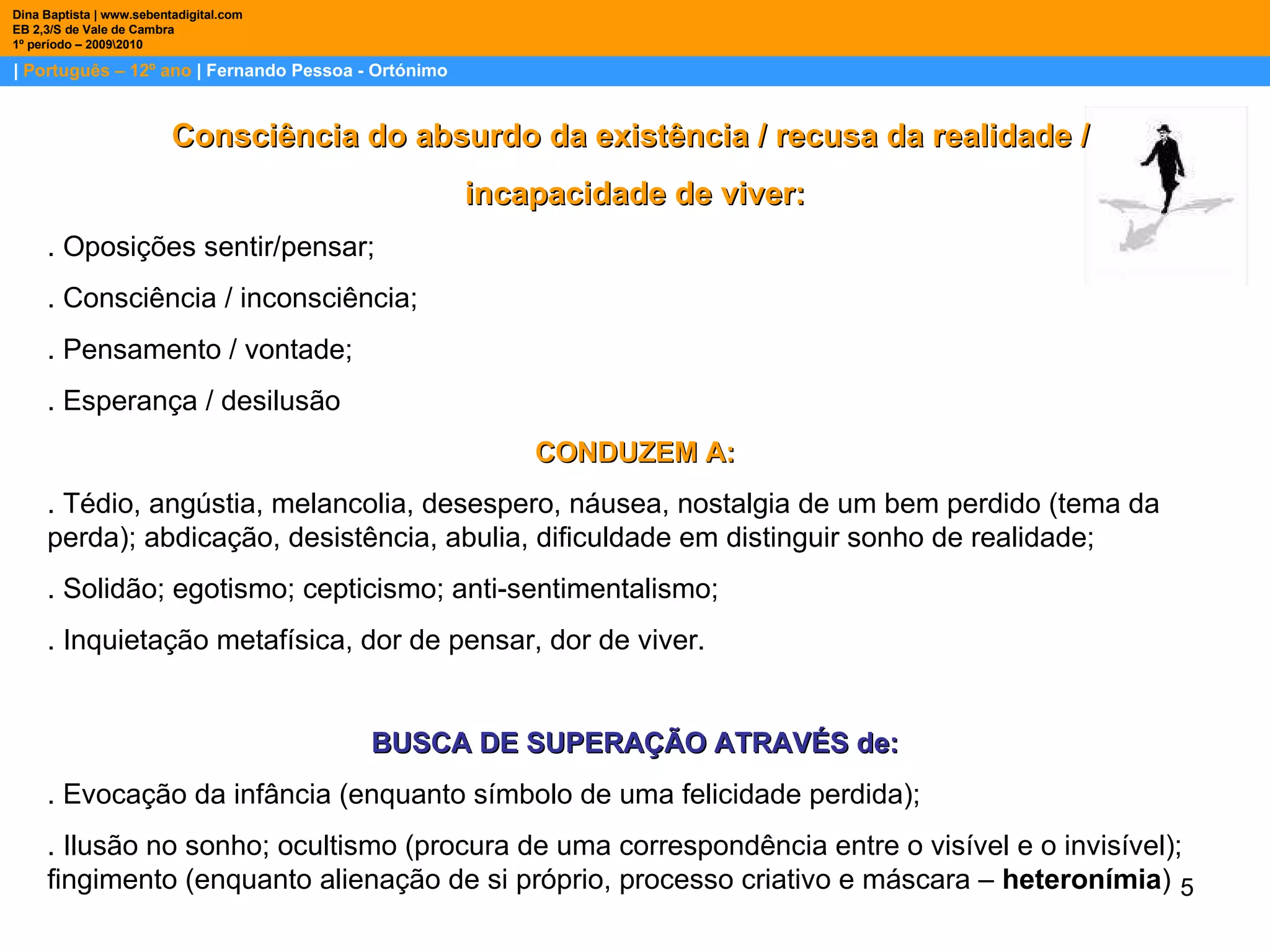 |  Português – 12º ano  | Fernando Pessoa - Ortónimo Dina Baptista | www.sebentadigital.com EB 2,3/S de Vale de Cambra 1º período – 2009\2010 Consciência do absurdo da existência / recusa da realidade /  incapacidade de viver: . Oposições sentir/pensar; . Consciência / inconsciência; . Pensamento / vontade; . Esperança / desilusão CONDUZEM A: . Tédio, angústia, melancolia, desespero, náusea, nostalgia de um bem perdido (tema da perda); abdicação, desistência, abulia, dificuldade em distinguir sonho de realidade; . Solidão; egotismo; cepticismo; anti-sentimentalismo;  . Inquietação metafísica, dor de pensar, dor de viver. BUSCA DE SUPERAÇÃO ATRAVÉS de: . Evocação da infância (enquanto símbolo de uma felicidade perdida); . Ilusão no sonho; ocultismo (procura de uma correspondência entre o visível e o invisível); fingimento (enquanto alienação de si próprio, processo criativo e máscara –  heteronímia ) 