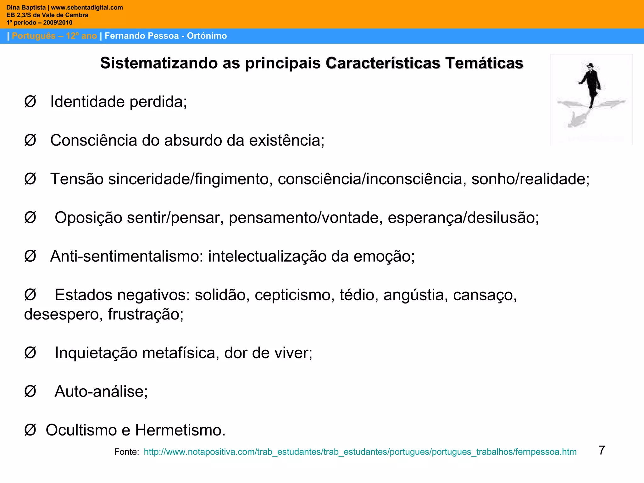 |  Português – 12º ano  | Fernando Pessoa - Ortónimo Dina Baptista | www.sebentadigital.com EB 2,3/S de Vale de Cambra 1º período – 2009\2010 Sistematizando as principais  Características Temáticas Ø   Identidade perdida; Ø   Consciência do absurdo da existência; Ø   Tensão sinceridade/fingimento, consciência/inconsciência, sonho/realidade; Ø    Oposição sentir/pensar, pensamento/vontade, esperança/desilusão; Ø   Anti-sentimentalismo: intelectualização da emoção; Ø    Estados negativos: solidão, cepticismo, tédio, angústia, cansaço, desespero, frustração; Ø    Inquietação metafísica, dor de viver; Ø    Auto-análise; Ø  Ocultismo e Hermetismo. Fonte:   http:// www.notapositiva.com / trab_estudantes / trab_estudantes / portugues / portugues_trabalhos / fernpessoa.htm 