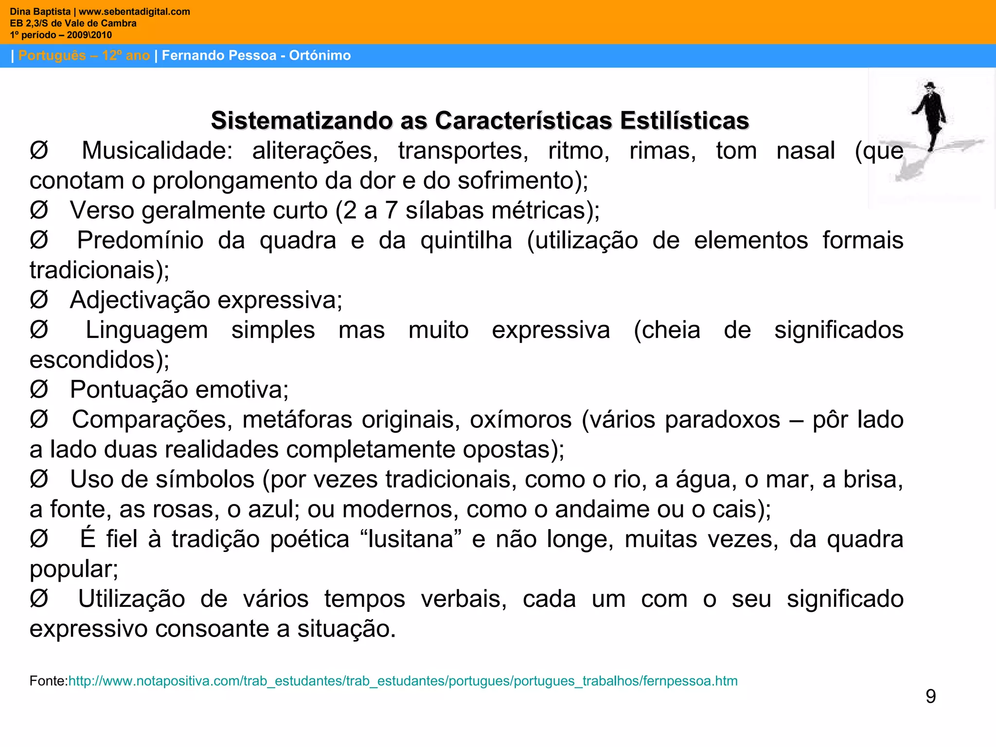 |  Português – 12º ano  | Fernando Pessoa - Ortónimo Dina Baptista | www.sebentadigital.com EB 2,3/S de Vale de Cambra 1º período – 2009\2010 Sistematizando as Características Estilísticas Ø   Musicalidade: aliterações, transportes, ritmo, rimas, tom nasal (que conotam o prolongamento da dor e do sofrimento); Ø   Verso geralmente curto (2 a 7 sílabas métricas); Ø   Predomínio da quadra e da quintilha (utilização de elementos formais tradicionais); Ø   Adjectivação expressiva; Ø   Linguagem simples mas muito expressiva (cheia de significados escondidos); Ø   Pontuação emotiva; Ø   Comparações, metáforas originais, oxímoros (vários paradoxos – pôr lado a lado duas realidades completamente opostas); Ø   Uso de símbolos (por vezes tradicionais, como o rio, a água, o mar, a brisa, a fonte, as rosas, o azul; ou modernos, como o andaime ou o cais); Ø    É fiel à tradição poética “lusitana” e não longe, muitas vezes, da quadra popular; Ø   Utilização de vários tempos verbais, cada um com o seu significado expressivo consoante a situação.  Fonte: http ://www.notapositiva.com/trab_estudantes/trab_estudantes/portugues/portugues_trabalhos/fernpessoa.htm 