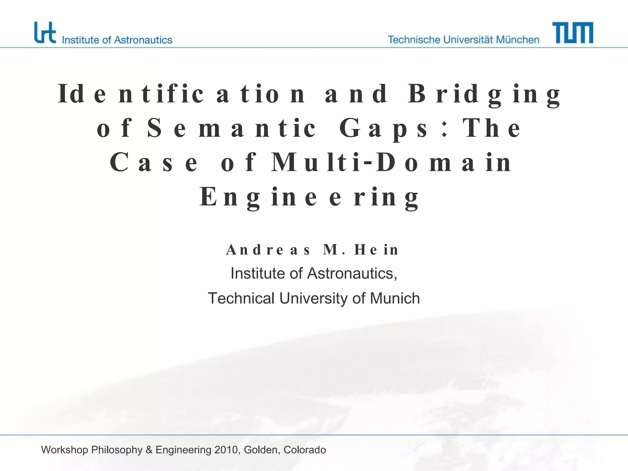 Identification and Bridging of Semantic Gaps: The Case of Multi-Domain Engineering Andreas M. Hein Institute of Astronautics, Technical University of Munich Workshop Philosophy & Engineering 2010, Golden, Colorado 
