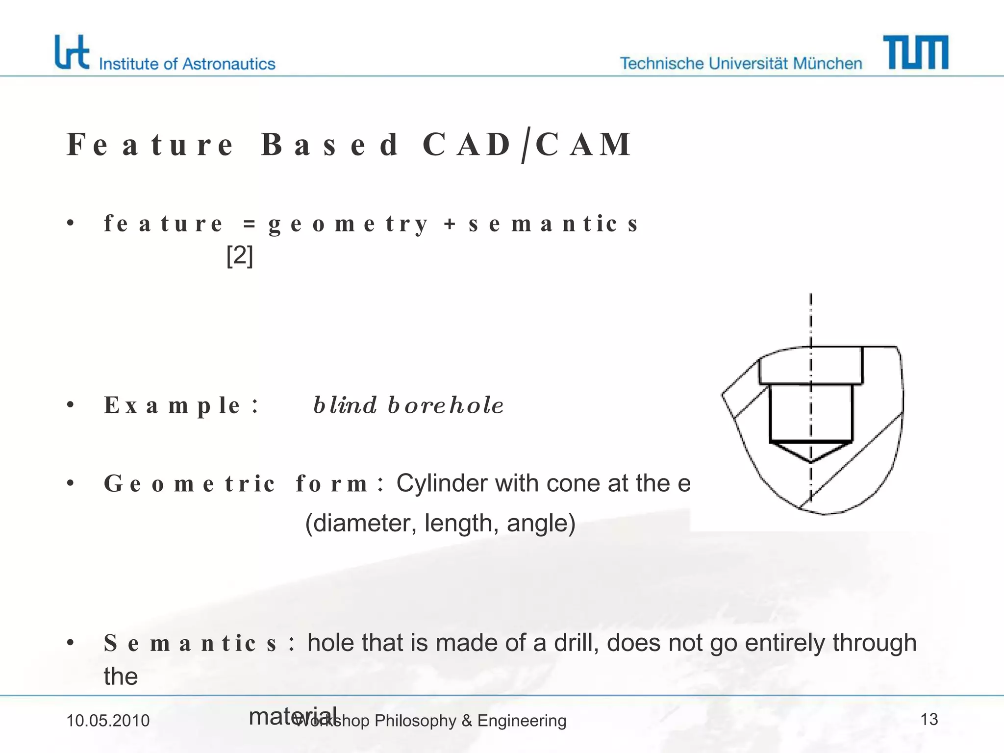 Feature Based CAD/CAM feature = geometry + semantics  [2] Example:  blind borehole Geometric form:  Cylinder with cone at the end (diameter, length, angle) Semantics:  hole that is made of a drill, does not go entirely through the  material 10.05.2010 Workshop Philosophy & Engineering 