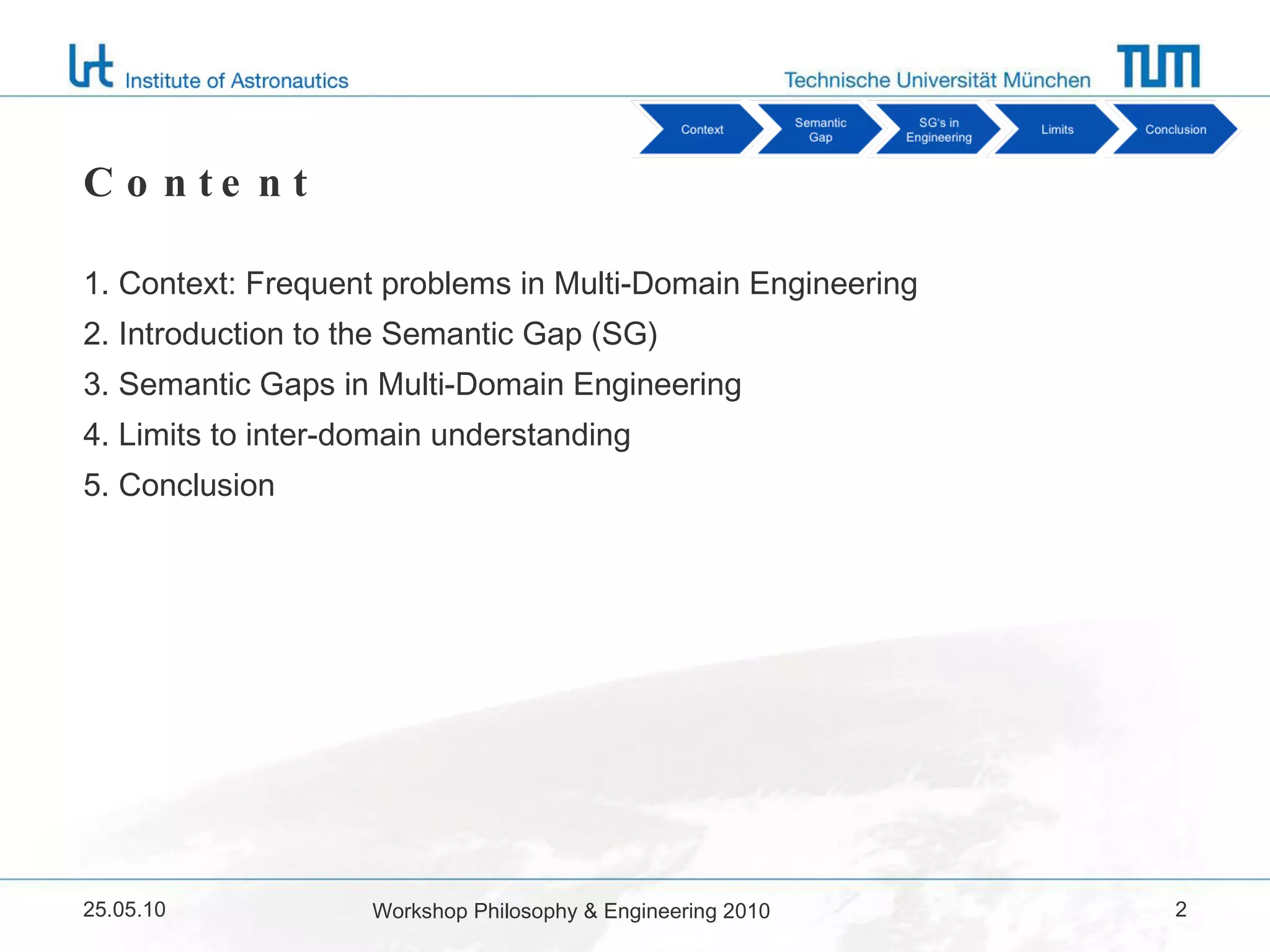 Content 1. Context: Frequent problems in Multi-Domain Engineering 2. Introduction to the Semantic Gap (SG) 3. Semantic Gaps in Multi-Domain Engineering 4. Limits to inter-domain understanding 5. Conclusion 25.05.10 Workshop Philosophy & Engineering 2010 