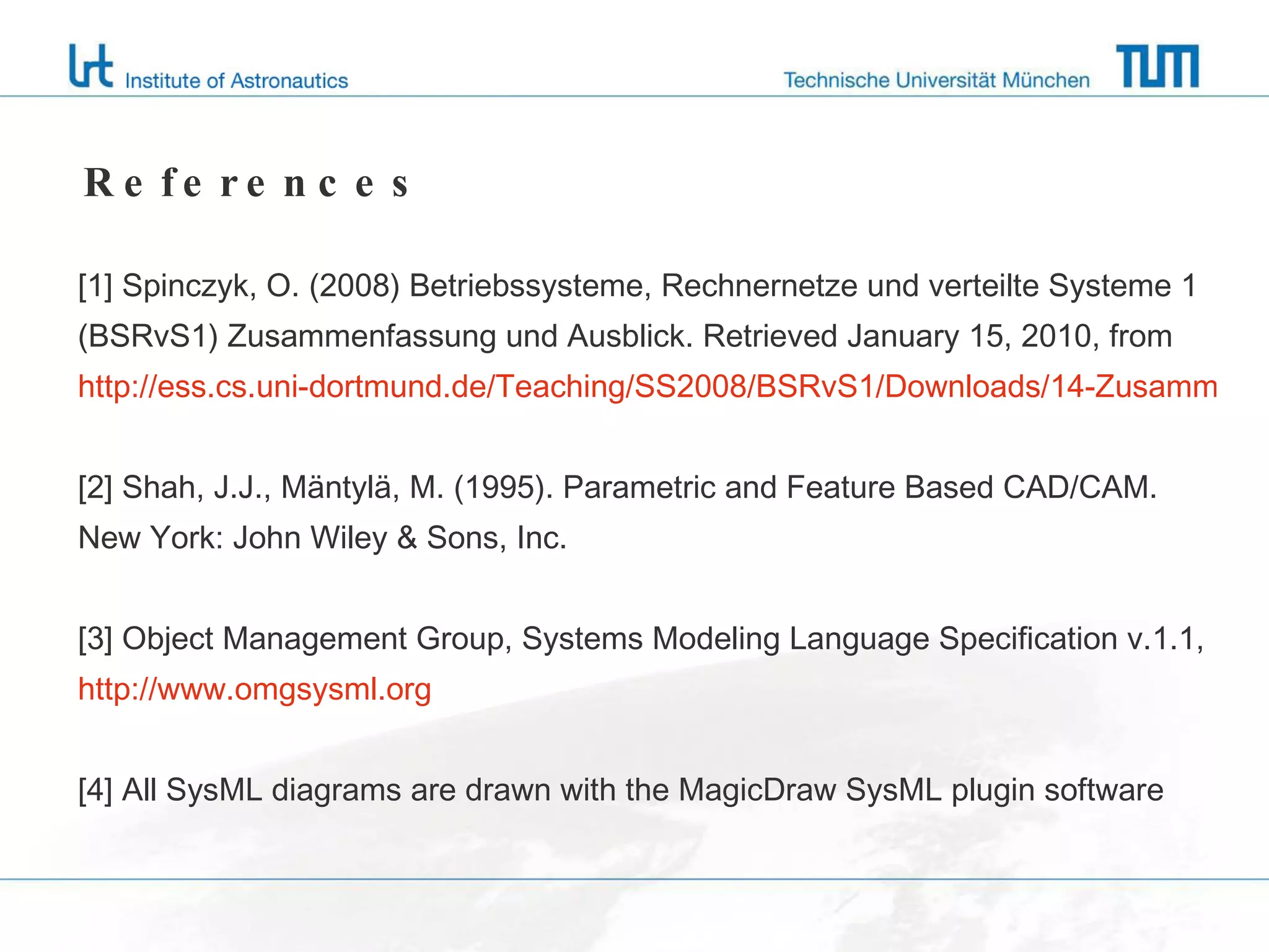 References [1] Spinczyk, O. (2008) Betriebssysteme, Rechnernetze und verteilte Systeme 1  (BSRvS1) Zusammenfassung und Ausblick. Retrieved January 15, 2010, from  http://ess.cs.uni-dortmund.de/Teaching/SS2008/BSRvS1/Downloads/14-Zusammenfassung-Ausblick-1x2.pdf [2] Shah, J.J., Mäntylä, M. (1995). Parametric and Feature Based CAD/CAM. New York: John Wiley & Sons, Inc. [3] Object Management Group, Systems Modeling Language Specification v.1.1, http://www.omgsysml.org [4] All SysML diagrams are drawn with the MagicDraw SysML plugin software 