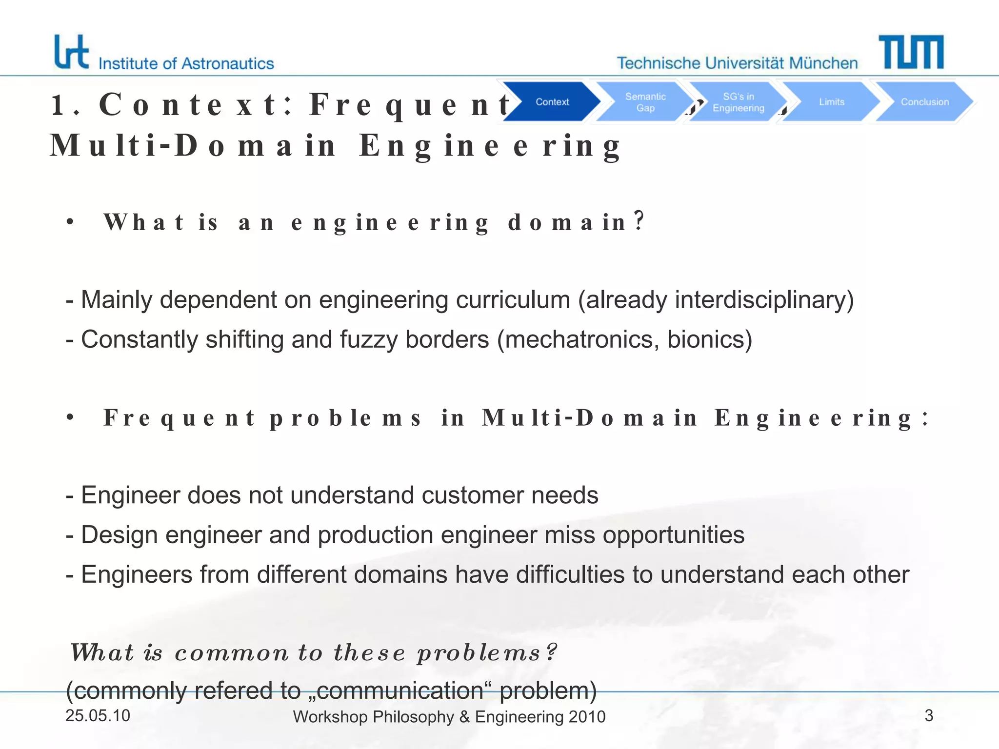 1. Context: Frequent problems in Multi-Domain Engineering What is an engineering domain? - Mainly dependent on engineering curriculum (already interdisciplinary) - Constantly shifting and fuzzy borders (mechatronics, bionics) Frequent problems in Multi-Domain Engineering: - Engineer does not understand customer needs - Design engineer and production engineer miss opportunities - Engineers from different domains have difficulties to understand each other What is common to these problems?  (commonly refered to „communication“ problem) 25.05.10 Workshop Philosophy & Engineering 2010 