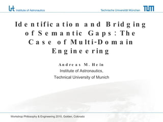 Identification and Bridging of Semantic Gaps: The Case of Multi-Domain Engineering Andreas M. Hein Institute of Astronautics, Technical University of Munich Workshop Philosophy & Engineering 2010, Golden, Colorado 