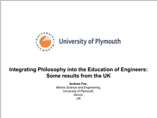 Integrating Philosophy into the Education of Engineers: Some results from the UK Andrew Fox.  Marine Science and Engineering,  University of Plymouth,  Devon,  UK 