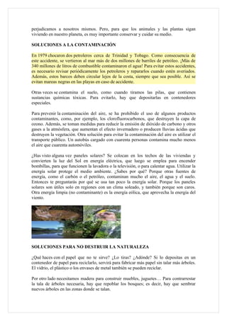 perjudicamos a nosotros mismos. Pero, para que los animales y las plantas sigan
viviendo en nuestro planeta, es muy importante conservar y cuidar su medio.

SOLUCIONES A LA CONTAMINACIÓN

En 1979 chocaron dos petroleros cerca de Trinidad y Tobago. Como consecuencia de
este accidente, se vertieron al mar más de dos millones de barriles de petróleo. ¡Más de
340 millones de litros de combustible contaminaron el agua! Para evitar estos accidentes,
es necesario revisar periódicamente los petroleros y repararlos cuando estén averiados.
Además, estos barcos deben circular lejos de la costa, siempre que sea posible. Así se
evitan mareas negras en las playas en caso de accidente.

Otras veces se contamina el suelo, como cuando tiramos las pilas, que contienen
sustancias químicas tóxicas. Para evitarlo, hay que depositarlas en contenedores
especiales.

Para prevenir la contaminación del aire, se ha prohibido el uso de algunos productos
contaminantes, como, por ejemplo, los clorofluorocarbonos, que destruyen la capa de
ozono. Además, se toman medidas para reducir la emisión de dióxido de carbono y otros
gases a la atmósfera, que aumentan el efecto invernadero o producen lluvias ácidas que
destruyen la vegetación. Otra solución para evitar la contaminación del aire es utilizar el
transporte público. Un autobús cargado con cuarenta personas contamina mucho menos
el aire que cuarenta automóviles.

¿Has visto alguna vez paneles solares? Se colocan en los techos de las viviendas y
convierten la luz del Sol en energía eléctrica, que luego se emplea para encender
bombillas, para que funcionen la lavadora o la televisión, o para calentar agua. Utilizar la
energía solar protege el medio ambiente. ¿Sabes por qué? Porque otras fuentes de
energía, como el carbón o el petróleo, contaminan mucho el aire, el agua y el suelo.
Entonces te preguntarás por qué se usa tan poco la energía solar. Porque los paneles
solares son útiles solo en regiones con un clima soleado, y también porque son caros.
Otra energía limpia (no contaminante) es la energía eólica, que aprovecha la energía del
viento.




SOLUCIONES PARA NO DESTRUIR LA NATURALEZA

¿Qué haces con el papel que no te sirve? ¿Lo tiras? ¿Adónde? Si lo depositas en un
contenedor de papel para reciclarlo, servirá para fabricar más papel sin talar más árboles.
El vidrio, el plástico o los envases de metal también se pueden reciclar.

Por otro lado necesitamos madera para construir muebles, juguetes… Para contrarrestar
la tala de árboles necesaria, hay que repoblar los bosques; es decir, hay que sembrar
nuevos árboles en las zonas donde se talan.
 