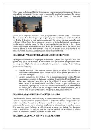 Otras veces, se destruye el hábitat de numerosas especies para construir una carretera, las
vías del tren o un puente. En esos casos, es aconsejable estudiar las montañas, las plantas
o los animales que viven en la zona, con el fin de elegir el itinerario.




¿Sabes qué es un parque nacional? Es un paraje (montaña, llanura, costa…) interesante
desde el punto de vista ecológico, que se protege para evitar la destrucción del hábitat,
por la tala de árboles, la caza indiscriminada, etc. En muchos parques nacionales está
prohibido edificar, hacer fuego o acampar. A veces, se limita el número de visitantes que
pueden acceder a ciertas zonas. En ellos se fomenta el turismo ecológico, es decir, el que
tiene como objetivo admirar la naturaleza. Parte del dinero que pagan los turistas para
visitar el parque se utiliza para cuidarlo. Y con ello, en muchos casos, se evita que en esa
zona se levanten industrias, que perjudican más el medio ambiente.

SOLUCIONES PARA EVITAR LA DESAPARICIÓN DE ESPECIES

El oso panda es una especie en peligro de extinción. ¿Sabes qué significa? Pues que
quedan muy pocos en el mundo. Si no hacemos nada por evitarlo, desaparecerán todos
los osos panda del planeta. Existen muchas plantas y animales en peligro de extinción, y
es necesario protegerlos:

   •   Especies vegetales. Para proteger algunas plantas en peligro de extinción es
       necesario vallar el terreno donde crecen, con el fin de que las personas no las
       pisen o las arranquen.
   •   Especies animales. El lince ibérico vive en algunas regiones de España. Quedan
       muy pocos ejemplares; es decir, está en peligro de extinción. Desde hace algunos
       años, está prohibido cazar linces y se ha prohibido el acceso a algunas zonas
       donde viven o se intenta criarlos en cautividad. Otras veces, para estudiar mejor a
       los animales y protegerlos, se les colocan radiotransmisores (en el caparazón de
       una tortuga, en la pata de un ave, etc.) para saber por dónde se mueven. ¿Se te
       ocurren otras medidas para evitar la desaparición de algunos animales?

SOLUCIÓN A LA SOBREEXPLOTACIÓN DEL SUELO

Cuando estudias durante mucho tiempo y te encuentras cansado, ¿qué haces? Descansar.
Lo mismo ocurre cuando un terreno se siembra todos los años. Para evitar que se ‘canse’,
se deja una parte en barbecho; es decir, no se siembra en ella, y así la tierra recupera las
sales minerales con las que se alimentan las plantas. Al año siguiente, se siembra, pero se
deja otro trozo como barbecho, y así los terrenos se conservan fértiles. Otra forma de
evitar el agotamiento del suelo es rotar los cultivos; es decir, no se siembra el mismo
cultivo en una parcela concreta de terreno todos los años.

SOLUCIÓN A LA CAZA Y PESCA INDISCRIMINADAS
 