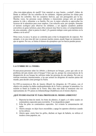 ¿Has visto algún adorno de marfil? Este material es muy bonito, ¿verdad? ¿Sabes de
dónde se obtiene? De los colmillos de los elefantes. Algunas personas los matan para
quitarles los colmillos. Son los cazadores furtivos, que son perseguidos por la ley.
Muchas veces, las personas cazan elefantes o rinocerontes porque solo así pueden
ganarse la vida y alimentar a su familia. Por eso, la mejor solución es aprovechar los
recursos de la naturaleza para crear empleos. Una solución sería, por ejemplo, fomentar
el turismo ecológico para observar los elefantes, y así algunos cazadores podrían
convertirse en guías turísticos, pues ellos conocen muy bien la zona y el comportamiento
de estos animales. ¿Qué te parece la idea? ¿Te gustaría trabajar como guía turístico en la
sabana o en la selva?

Otras veces, la caza y la pesca se controlan para evitar la desaparición de especies. Por
ejemplo, si en una zona del mar se pescan muchos atunes, puede llegar un momento en
que se agoten. Por eso, se limita el número de ejemplares que los barcos pueden pescar.




LA CUMBRE DE LA TIERRA

Si unas pocas personas talan los árboles y destruyen un bosque, ¿crees que solo es un
problema del país donde está el bosque? Claro que no, porque las consecuencias de la
desaparición de ese bosque las sufrimos todas las personas de este planeta. Por esto se
realizan reuniones internacionales, a las que asisten los dirigentes de muchos países del
mundo, para decidir cómo proteger la Tierra.

En 1992 se reunieron en Río de Janeiro (Brasil) los dirigentes de 178 países, con el
objetivo de estudiar los daños medioambientales de la Tierra y proteger la naturaleza. La
reunión se llamó la Cumbre de la Tierra. Diez años más tarde se reunieron otra vez
representantes de 191 países en Johannesburgo (Sudáfrica) con el mismo objetivo.

¿QUÉ PUEDES HACER TÚ PARA PROTEGER EL MEDIO AMBIENTE?

   1. Deposita las latas de metal, los botes de plástico, el papel y el vidrio usados en
      contenedores especiales para reciclarlos. Y no desperdicies papel.
   2. Echa las pilas en contenedores especiales. Así evitarás la contaminación del
      suelo.
   3. Ahorra energía: no dejes luces encendidas y apaga los aparatos eléctricos cuando
      no los utilices.
   4. Ahorra agua: cierra bien los grifos, dúchate en lugar de bañarte, no utilices el
      inodoro como papelera, etc.
 