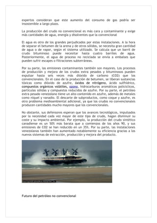 expertos consideran que este aumento del consumo de gas podría ser
insostenible a largo plazo.

La producción del crudo no convencional es más cara y contaminante y exige
más cantidades de agua, energía y disolventes que la convencional

El agua es otro de los grandes perjudicados por estas instalaciones. A la hora
de separar el betumen de la arena y de otros sólidos, se necesita gran cantidad
de agua o de vapor, según el sistema utilizado. Se calcula que un barril de
crudo bituminoso puede necesitar hasta cuatro barriles de agua.
Posteriormente, el agua de proceso no reciclada se envía a embalses que
pueden sufrir escapes o filtraciones subterráneas.

Por su parte, las emisiones contaminantes también son mayores. Los procesos
de producción y mejora de los crudos extra pesados y bituminosos pueden
expulsar hasta seis veces más dióxido de carbono (CO2) que los
convencionales. En el caso de la producción de betumen, se liberan sustancias
tóxicas como dióxido de azufre, óxidos de nitrógeno, ácido sulfhídrico,
compuestos orgánicos volátiles, ozono, hidrocarburos aromáticos policíclicos,
partículas sólidas y compuestos reducidos de azufre. Por su parte, el petróleo
extra pesado venezolano tiene un alto contenido en azufre, además de metales
como níquel y vanadio. El descarte de subproductos, como coque y azufre, es
otro problema medioambiental adicional, ya que los crudos no convencionales
producen cantidades mucho mayores que los convencionales.

No obstante, sus defensores esperan que los avances tecnológicos, impulsados
por la necesidad cada vez mayor de este tipo de crudo, hagan disminuir su
coste y su impacto ambiental. Por ejemplo, la producción del crudo sintético
canadiense es un 50% más barata que a comienzos de los años 90, y sus
emisiones de CO2 se han reducido en un 35%. Por su parte, las instalaciones
venezolanas también han aumentado notablemente su eficiencia gracias a los
nuevos sistemas de extracción, producción y mejora del producto.




Futuro del petróleo no convencional
 