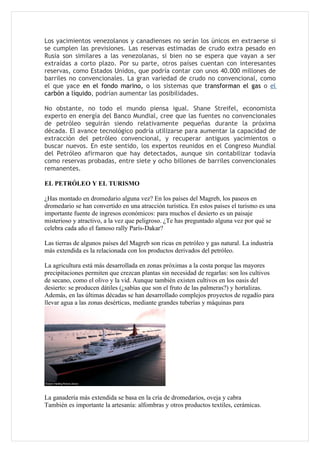 Los yacimientos venezolanos y canadienses no serán los únicos en extraerse si
se cumplen las previsiones. Las reservas estimadas de crudo extra pesado en
Rusia son similares a las venezolanas, si bien no se espera que vayan a ser
extraídas a corto plazo. Por su parte, otros países cuentan con interesantes
reservas, como Estados Unidos, que podría contar con unos 40.000 millones de
barriles no convencionales. La gran variedad de crudo no convencional, como
el que yace en el fondo marino, o los sistemas que transforman el gas o el
carbón a líquido, podrían aumentar las posibilidades.

No obstante, no todo el mundo piensa igual. Shane Streifel, economista
experto en energía del Banco Mundial, cree que las fuentes no convencionales
de petróleo seguirán siendo relativamente pequeñas durante la próxima
década. El avance tecnológico podría utilizarse para aumentar la capacidad de
extracción del petróleo convencional, y recuperar antiguos yacimientos o
buscar nuevos. En este sentido, los expertos reunidos en el Congreso Mundial
del Petróleo afirmaron que hay detectados, aunque sin contabilizar todavía
como reservas probadas, entre siete y ocho billones de barriles convencionales
remanentes.

EL PETRÓLEO Y EL TURISMO

¿Has montado en dromedario alguna vez? En los países del Magreb, los paseos en
dromedario se han convertido en una atracción turística. En estos países el turismo es una
importante fuente de ingresos económicos: para muchos el desierto es un paisaje
misterioso y atractivo, a la vez que peligroso. ¿Te has preguntado alguna vez por qué se
celebra cada año el famoso rally París-Dakar?

Las tierras de algunos países del Magreb son ricas en petróleo y gas natural. La industria
más extendida es la relacionada con los productos derivados del petróleo.

La agricultura está más desarrollada en zonas próximas a la costa porque las mayores
precipitaciones permiten que crezcan plantas sin necesidad de regarlas: son los cultivos
de secano, como el olivo y la vid. Aunque también existen cultivos en los oasis del
desierto: se producen dátiles (¿sabías que son el fruto de las palmeras?) y hortalizas.
Además, en las últimas décadas se han desarrollado complejos proyectos de regadío para
llevar agua a las zonas desérticas, mediante grandes tuberías y máquinas para




La ganadería más extendida se basa en la cría de dromedarios, oveja y cabra
También es importante la artesanía: alfombras y otros productos textiles, cerámicas.
 