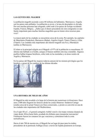 LAS GENTES DEL MAGREB

La población magrebí asciende a unos 80 millones de habitantes. Marruecos y Argelia
son los países más poblados. La población es joven, y la tasa de desempleo es elevada.
Por esto muchas personas han emigrado, sobre todo a los países de Europa occidental:
España, Francia, Bélgica... ¿Sabes que el dinero procedente de estos emigrantes es una
fuente importante para muchas familias magrebíes que no tienen otros recursos para
vivir?

La mayor parte de las ciudades se encuentran cerca de la costa. Por ejemplo, las capitales
de Mauritania (Nuakchot), Marruecos (Rabat), Argelia (Argel), Túnez (Túnez) y Libia
(Trípoli). Las ciudades más importantes del interior magrebí son Fez y Marrakech
(ambas en Marruecos).

El islam es la principal religión en el Magreb: el 97% de la población es musulmana. El
idioma más hablado es el árabe, aunque el francés también está muy extendido. Algunos
pueblos hablan lenguas bereberes, sobre todo en las montañas y en áreas rurales de
Argelia y Marruecos.

En los países del Magreb las mujeres todavía carecen de los mismos privilegios que los
hombres, a pesar de los cambios de las últimas décadas




UNA HISTORIA DE MILES DE AÑOS

El Magreb ha sido invadido a lo largo de la historia por numerosas civilizaciones. Hace
unos 2.800 años llegaron los fenicios desde las costas libanesas: fundaron Cartago
(estaba cerca de la actual Túnez) con fines comerciales, y pronto se convirtió en una de
las ciudades más importantes del Mediterráneo.

En el siglo III a.C., el general cartaginés Aníbal venció a las tropas romanas después de
viajar desde África hasta Italia ¡ayudado de elefantes para transportar mercancías!
Finalmente fueron los romanos los que vencieron y controlaron toda la costa
norteafricana...

Hacia el año 700 de nuestra era, el Magreb fue un lugar de paso para los árabes
procedentes de la península Arábiga (Asia): a través de España penetraron en Europa.
 