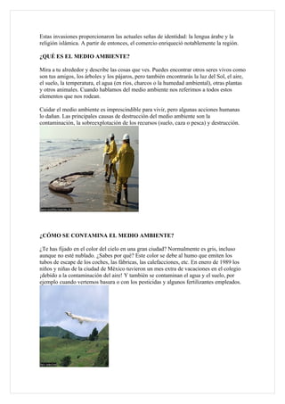 Estas invasiones proporcionaron las actuales señas de identidad: la lengua árabe y la
religión islámica. A partir de entonces, el comercio enriqueció notablemente la región.

¿QUÉ ES EL MEDIO AMBIENTE?

Mira a tu alrededor y describe las cosas que ves. Puedes encontrar otros seres vivos como
son tus amigos, los árboles y los pájaros, pero también encontrarás la luz del Sol, el aire,
el suelo, la temperatura, el agua (en ríos, charcos o la humedad ambiental), otras plantas
y otros animales. Cuando hablamos del medio ambiente nos referimos a todos estos
elementos que nos rodean.

Cuidar el medio ambiente es imprescindible para vivir, pero algunas acciones humanas
lo dañan. Las principales causas de destrucción del medio ambiente son la
contaminación, la sobreexplotación de los recursos (suelo, caza o pesca) y destrucción.




¿CÓMO SE CONTAMINA EL MEDIO AMBIENTE?

¿Te has fijado en el color del cielo en una gran ciudad? Normalmente es gris, incluso
aunque no esté nublado. ¿Sabes por qué? Este color se debe al humo que emiten los
tubos de escape de los coches, las fábricas, las calefacciones, etc. En enero de 1989 los
niños y niñas de la ciudad de México tuvieron un mes extra de vacaciones en el colegio
¡debido a la contaminación del aire! Y también se contaminan el agua y el suelo, por
ejemplo cuando vertemos basura o con los pesticidas y algunos fertilizantes empleados.
 
