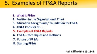1. What is FP&A
2. Position in the Organizational Chart
3. Education background / Foundation for FP&A
5. Examples of FP&A Reports
4. FP&A Consists of . . .
5. Examples of FP&A Reports
6. FP&A – techniques and methods
8. Starting FP&A
7. Future of FP&A
call Cliff (949) 813-1349
 