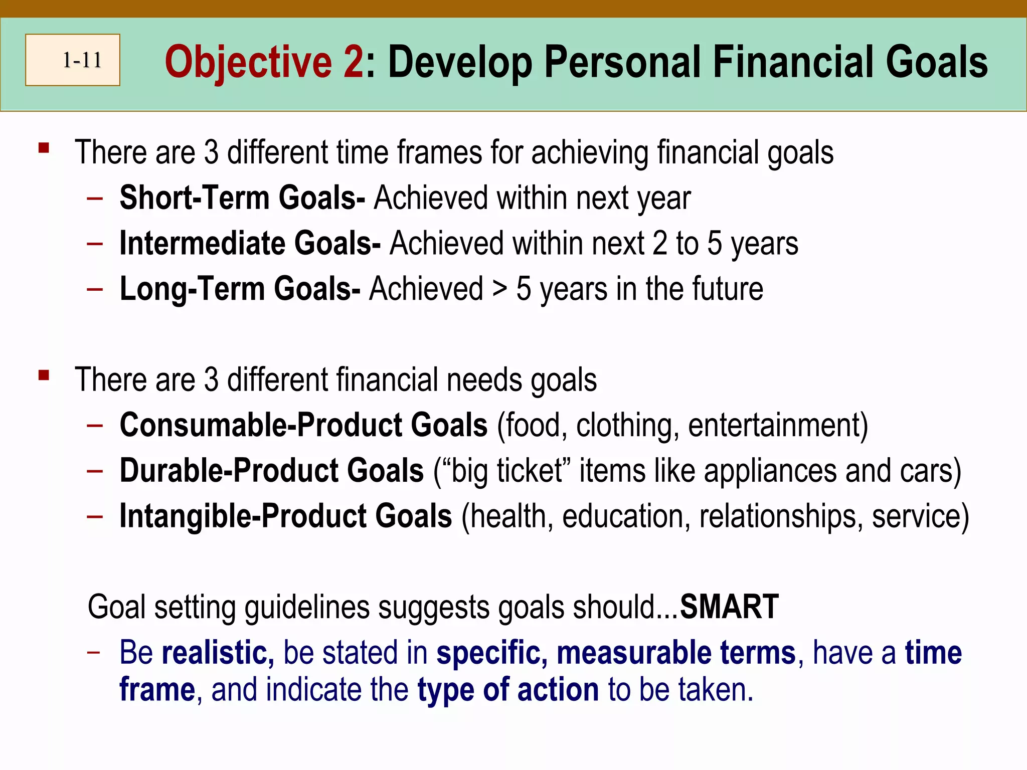 1-1-1111 Objective 2: Develop Personal Financial Goals
 There are 3 different time frames for achieving financial goals
– Short-Term Goals- Achieved within next year
– Intermediate Goals- Achieved within next 2 to 5 years
– Long-Term Goals- Achieved > 5 years in the future
 There are 3 different financial needs goals
– Consumable-Product Goals (food, clothing, entertainment)
– Durable-Product Goals (“big ticket” items like appliances and cars)
– Intangible-Product Goals (health, education, relationships, service)
Goal setting guidelines suggests goals should...SMART
– Be realistic, be stated in specific, measurable terms, have a time
frame, and indicate the type of action to be taken.
 