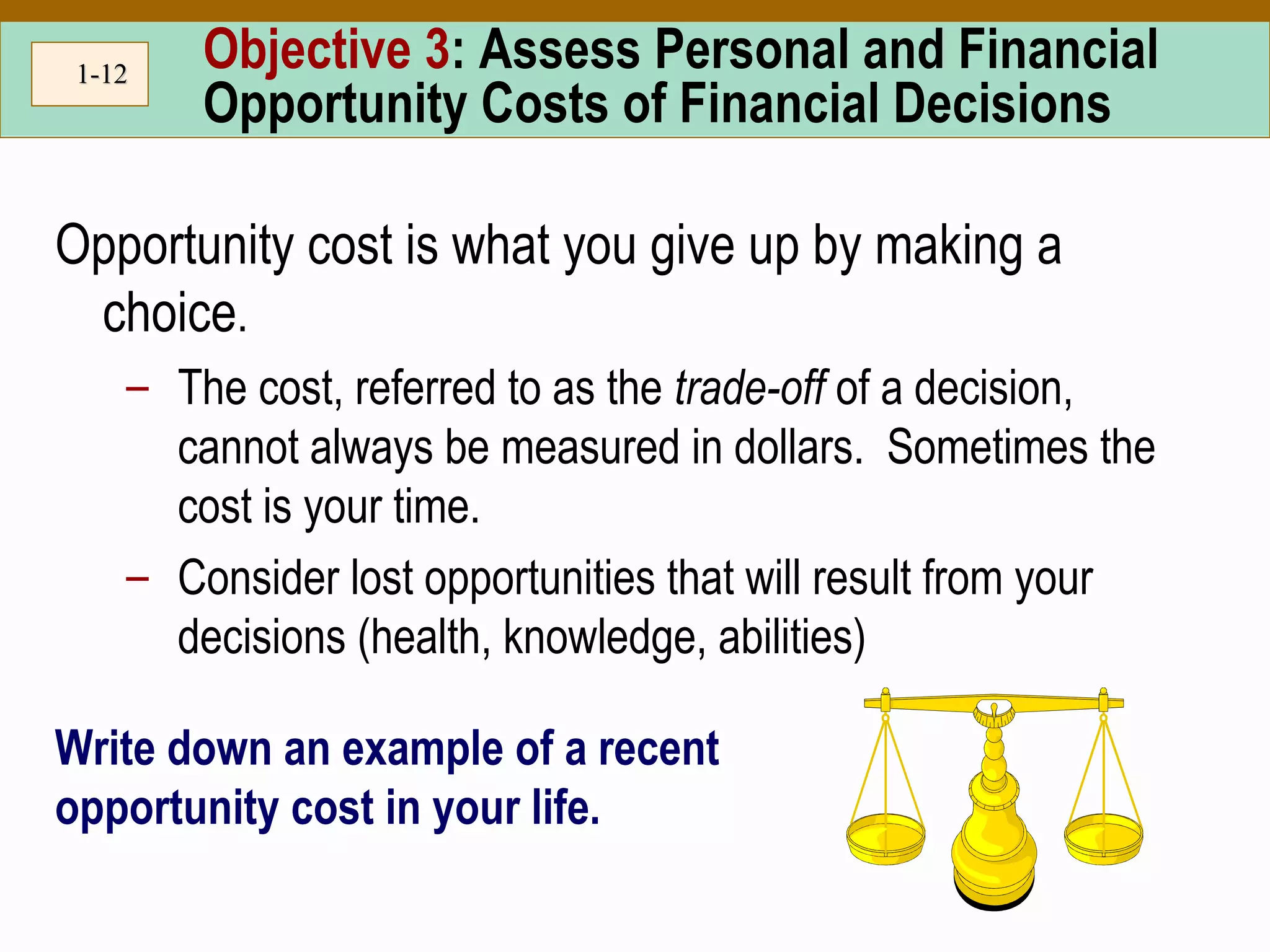 1-1-1212
Objective 3: Assess Personal and Financial
Opportunity Costs of Financial Decisions
Opportunity cost is what you give up by making a
choice.
– The cost, referred to as the trade-off of a decision,
cannot always be measured in dollars. Sometimes the
cost is your time.
– Consider lost opportunities that will result from your
decisions (health, knowledge, abilities)
Write down an example of a recent
opportunity cost in your life.
 