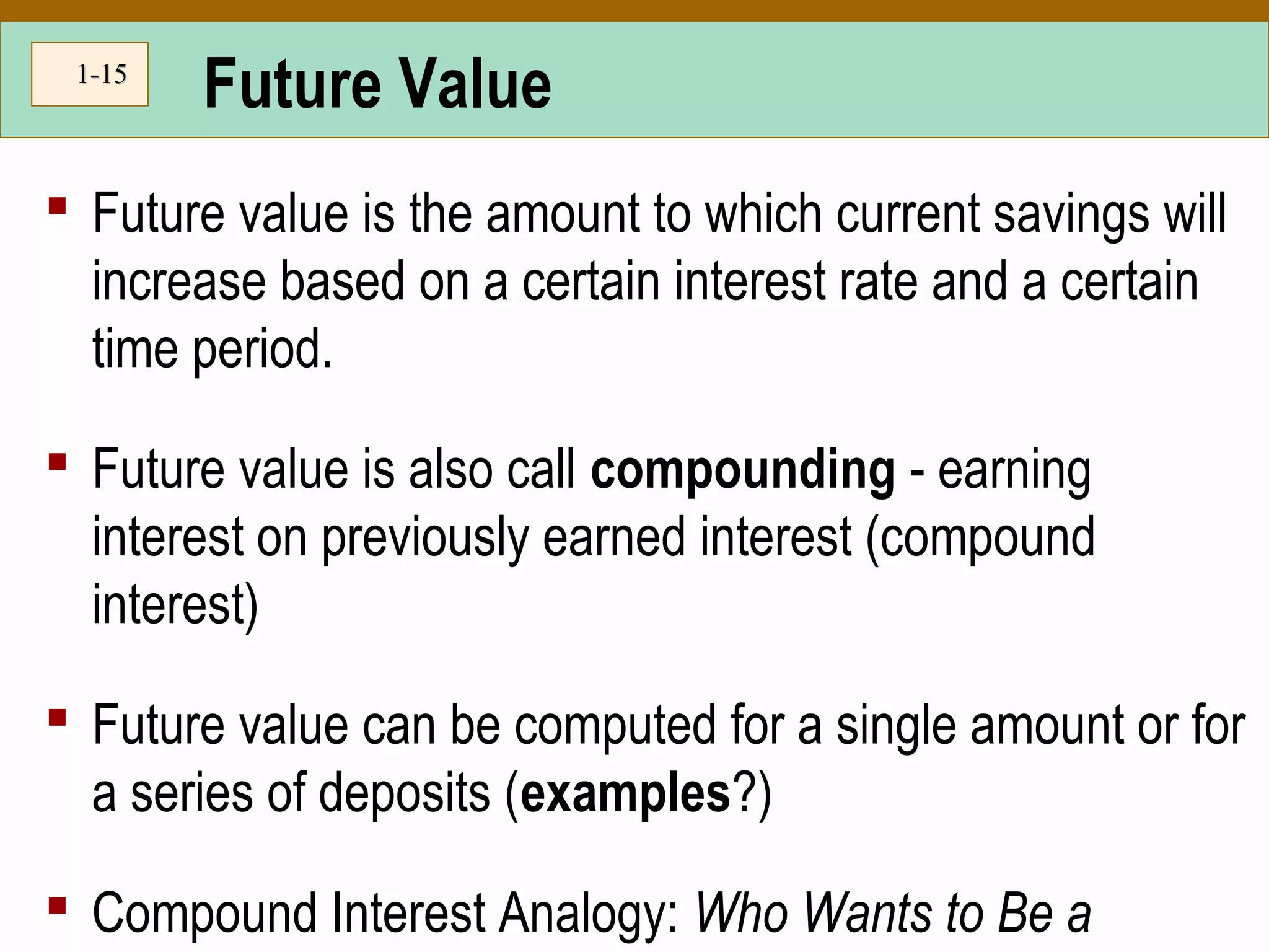 1-1-1515
Future Value
 Future value is the amount to which current savings will
increase based on a certain interest rate and a certain
time period.
 Future value is also call compounding - earning
interest on previously earned interest (compound
interest)
 Future value can be computed for a single amount or for
a series of deposits (examples?)
 Compound Interest Analogy: Who Wants to Be a
 