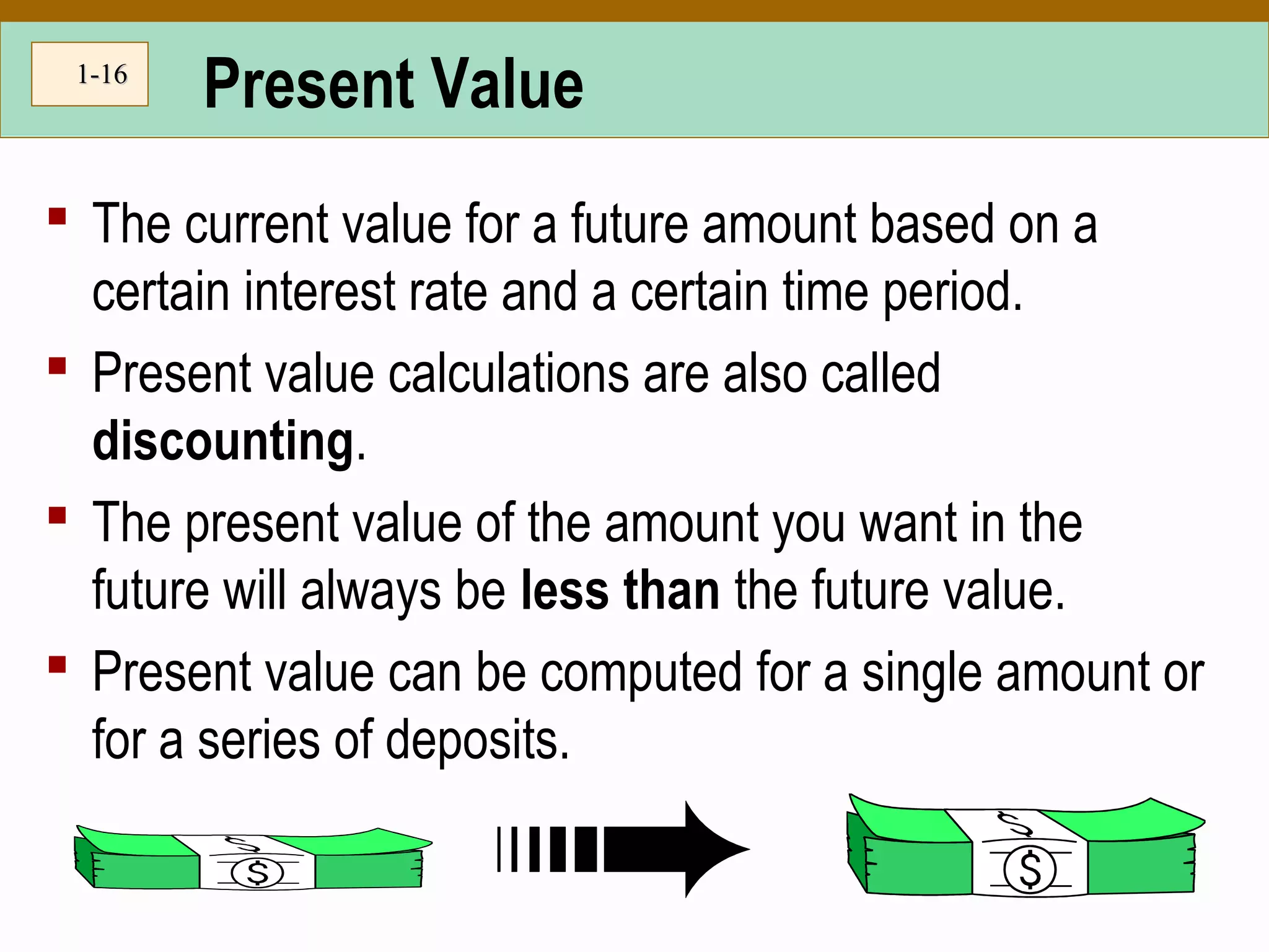 1-1-1616
Present Value
 The current value for a future amount based on a
certain interest rate and a certain time period.
 Present value calculations are also called
discounting.
 The present value of the amount you want in the
future will always be less than the future value.
 Present value can be computed for a single amount or
for a series of deposits.
 