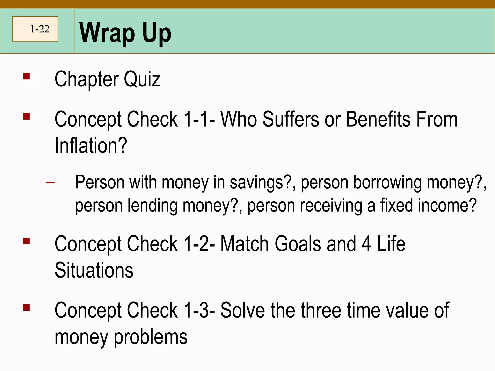 1-1-2222
Wrap Up
 Chapter Quiz
 Concept Check 1-1- Who Suffers or Benefits From
Inflation?
– Person with money in savings?, person borrowing money?,
person lending money?, person receiving a fixed income?
 Concept Check 1-2- Match Goals and 4 Life
Situations
 Concept Check 1-3- Solve the three time value of
money problems
 