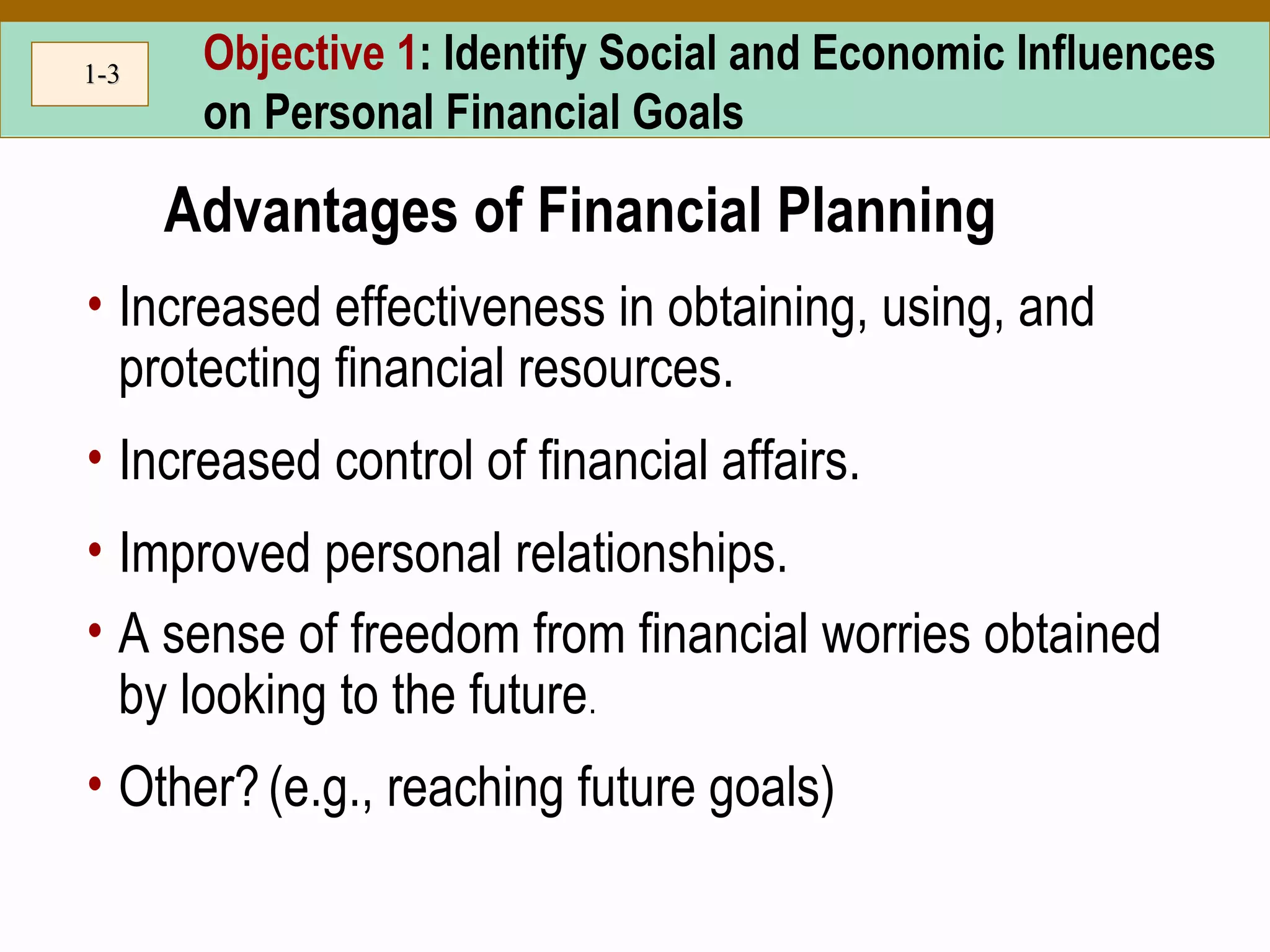 1-1-33 Objective 1: Identify Social and Economic Influences
on Personal Financial Goals
Advantages of Financial Planning
• Increased effectiveness in obtaining, using, and
protecting financial resources.
• Increased control of financial affairs.
• Improved personal relationships.
• A sense of freedom from financial worries obtained
by looking to the future.
• Other?(e.g., reaching future goals)
 