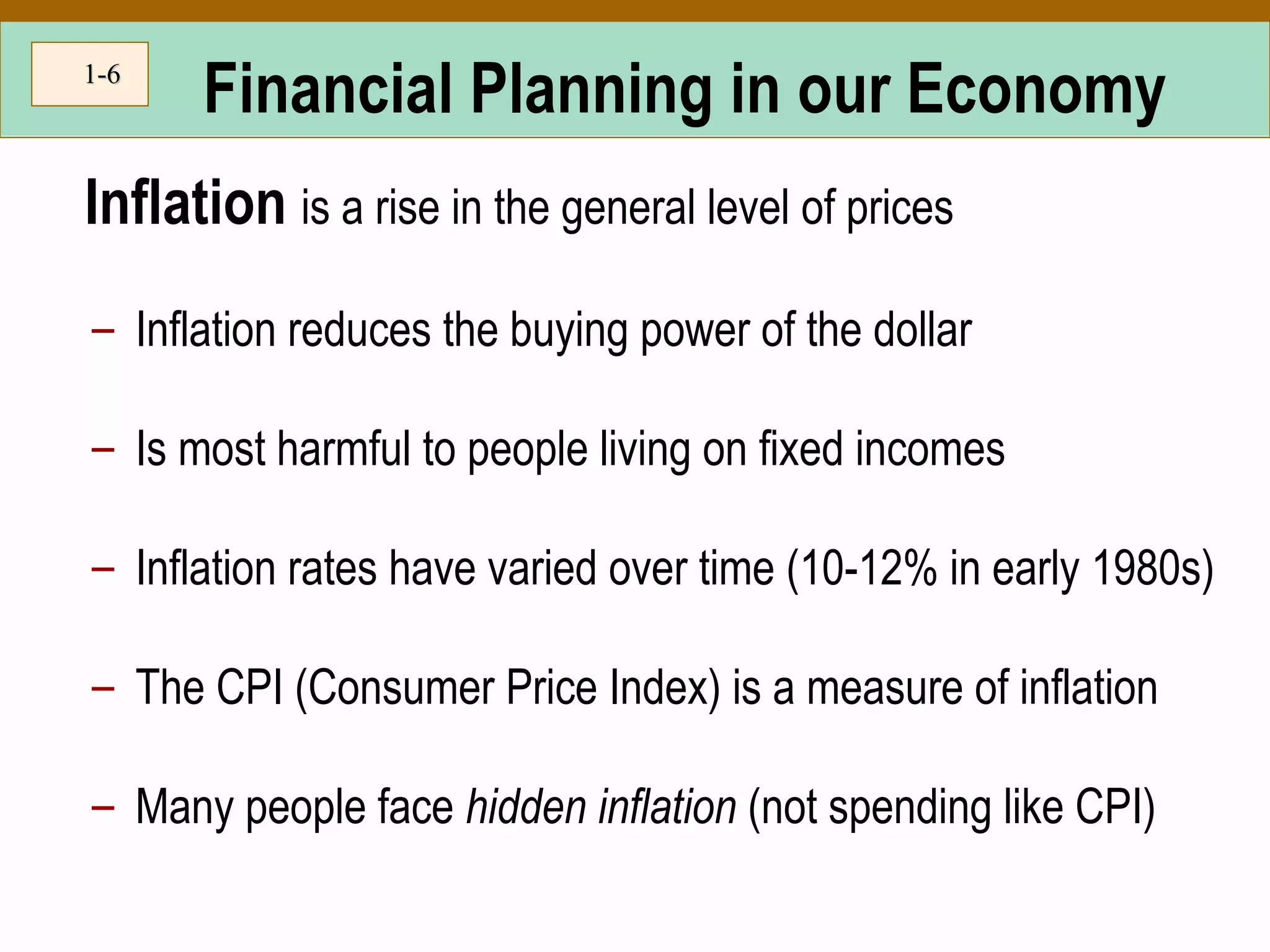 1-1-66
Financial Planning in our Economy
Inflation is a rise in the general level of prices
– Inflation reduces the buying power of the dollar
– Is most harmful to people living on fixed incomes
– Inflation rates have varied over time (10-12% in early 1980s)
– The CPI (Consumer Price Index) is a measure of inflation
– Many people face hidden inflation (not spending like CPI)
 