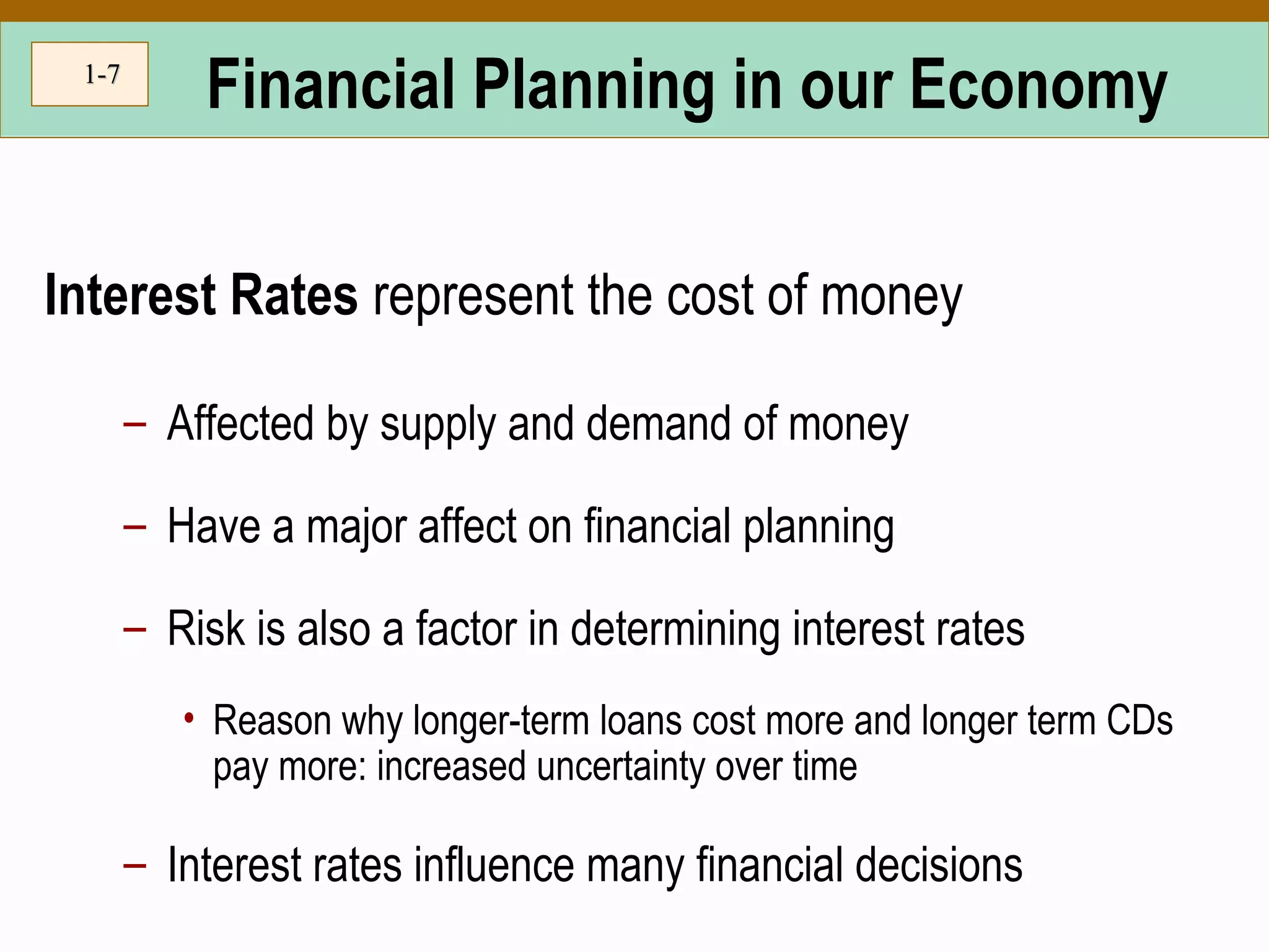 1-1-77
Financial Planning in our Economy
Interest Rates represent the cost of money
– Affected by supply and demand of money
– Have a major affect on financial planning
– Risk is also a factor in determining interest rates
• Reason why longer-term loans cost more and longer term CDs
pay more: increased uncertainty over time
– Interest rates influence many financial decisions
 