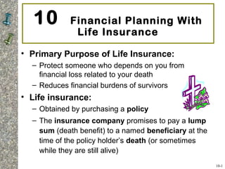 10 Financial Planning With
Life Insurance
• Primary Purpose of Life Insurance:
– Protect someone who depends on you from
financial loss related to your death
– Reduces financial burdens of survivors
• Life insurance:
– Obtained by purchasing a policy
– The insurance company promises to pay a lump
sum (death benefit) to a named beneficiary at the
time of the policy holder’s death (or sometimes
while they are still alive)
10-1
 
